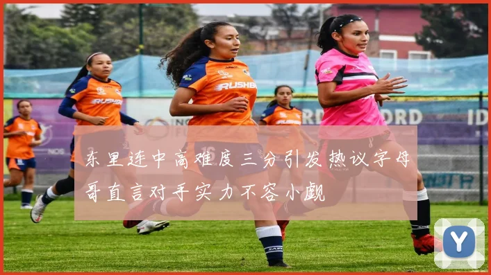 东里连中高难度三分引发热议字母哥直言对手实力不容小觑