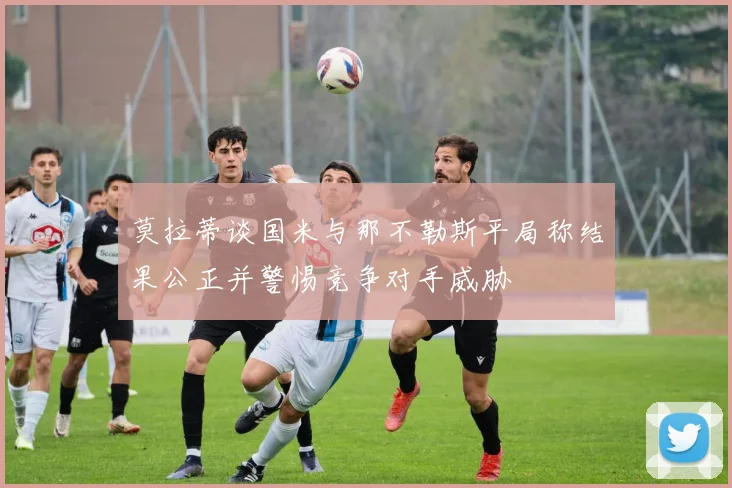 莫拉蒂谈国米与那不勒斯平局称结果公正并警惕竞争对手威胁
