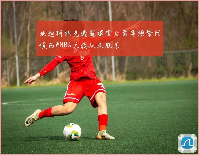坎迪斯帕克透露退役后萧华频繁问候而WNBA总裁从未联系