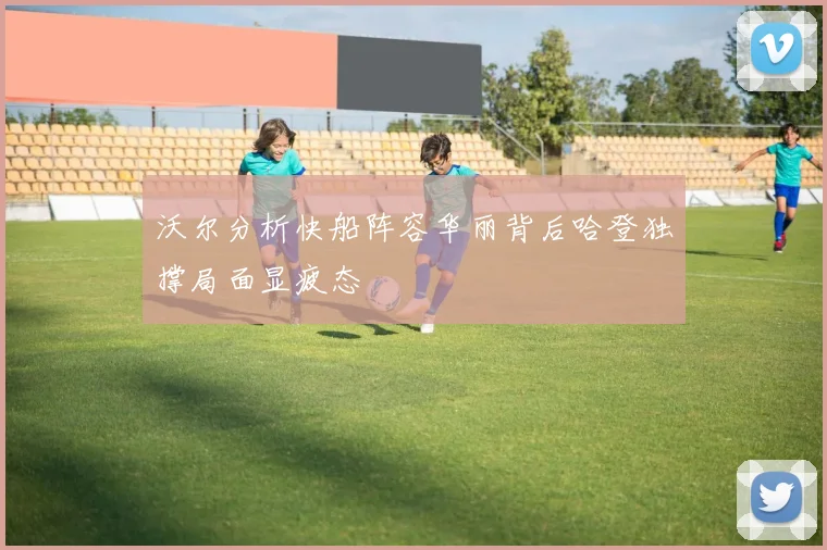沃尔分析快船阵容华丽背后哈登独撑局面显疲态