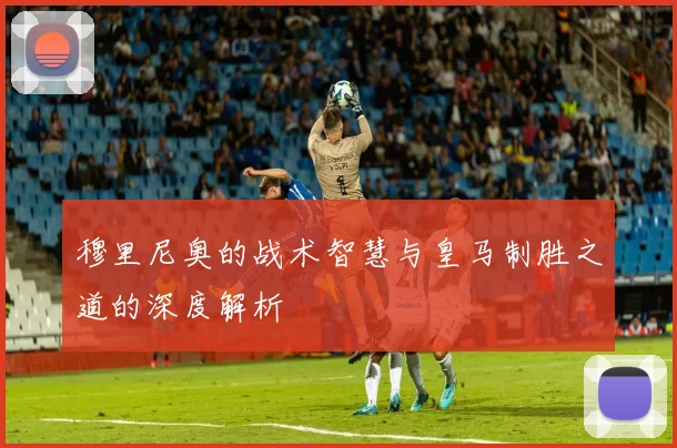穆里尼奥的战术智慧与皇马制胜之道的深度解析