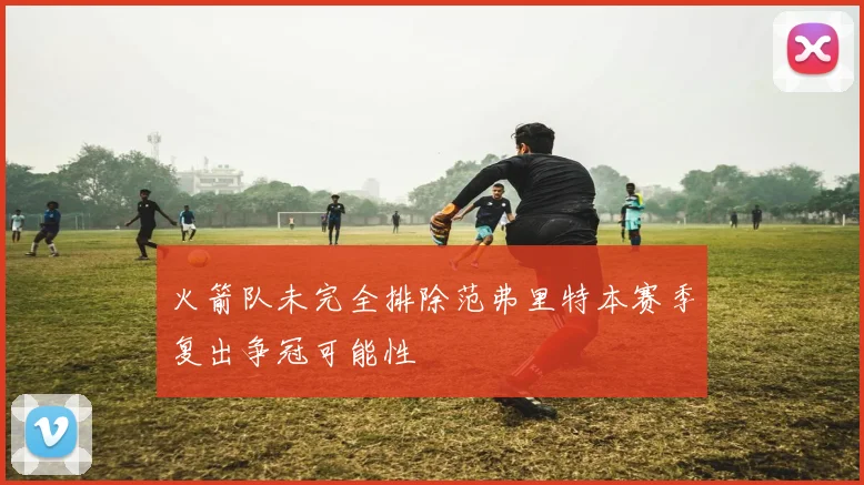 火箭队未完全排除范弗里特本赛季复出争冠可能性