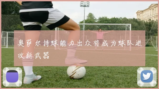 奥萨尔持球能力出众将成为球队进攻新武器