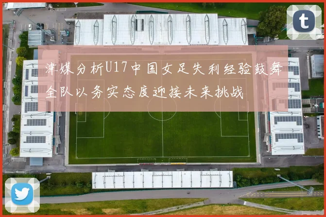 津媒分析U17中国女足失利经验鼓舞全队以务实态度迎接未来挑战