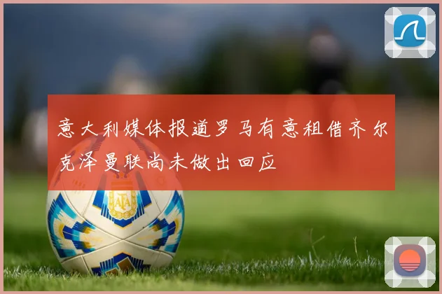 意大利媒体报道罗马有意租借齐尔克泽曼联尚未做出回应
