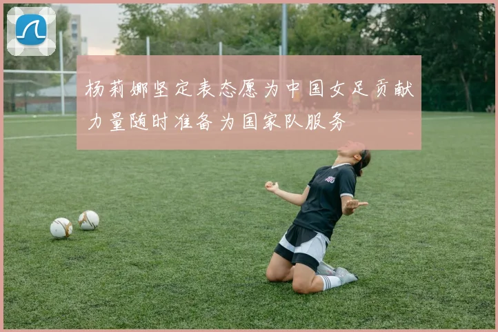 杨莉娜坚定表态愿为中国女足贡献力量随时准备为国家队服务