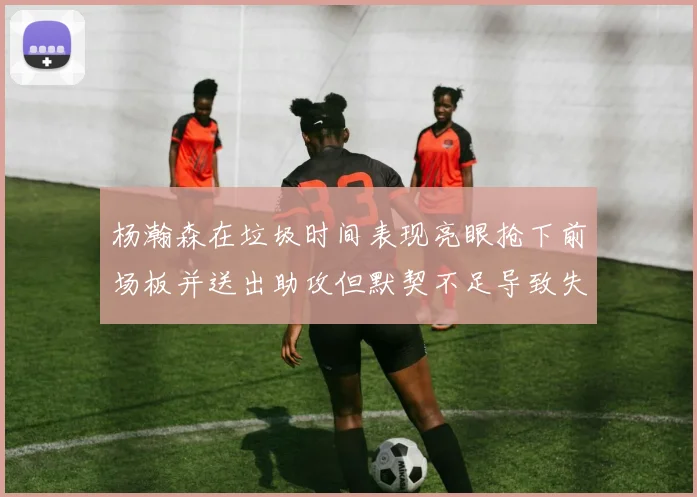杨瀚森在垃圾时间表现亮眼抢下前场板并送出助攻但默契不足导致失误