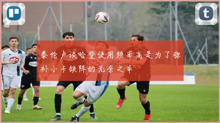 泰伦卢谈哈登使用频率高是为了弥补小卡缺阵的无奈之举